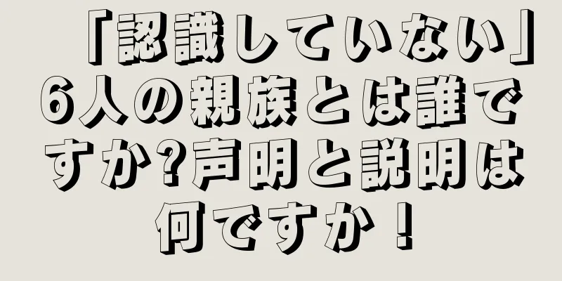 「認識していない」6人の親族とは誰ですか?声明と説明は何ですか！