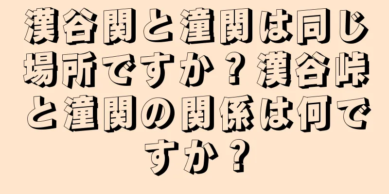漢谷関と潼関は同じ場所ですか？漢谷峠と潼関の関係は何ですか？