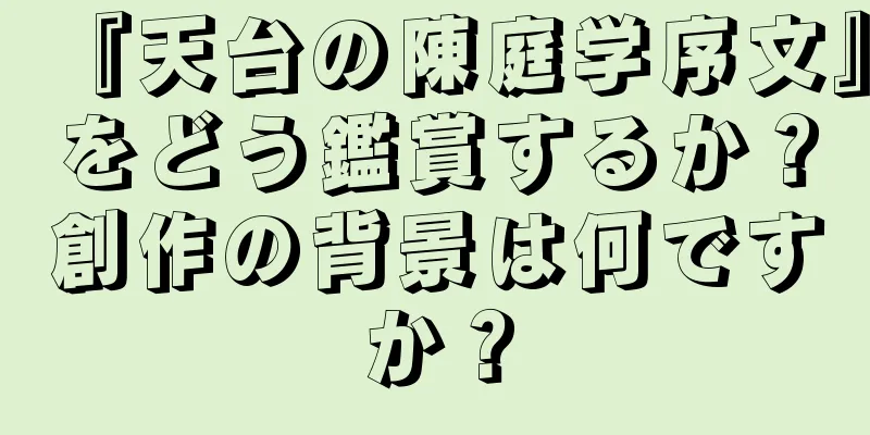 『天台の陳庭学序文』をどう鑑賞するか？創作の背景は何ですか？
