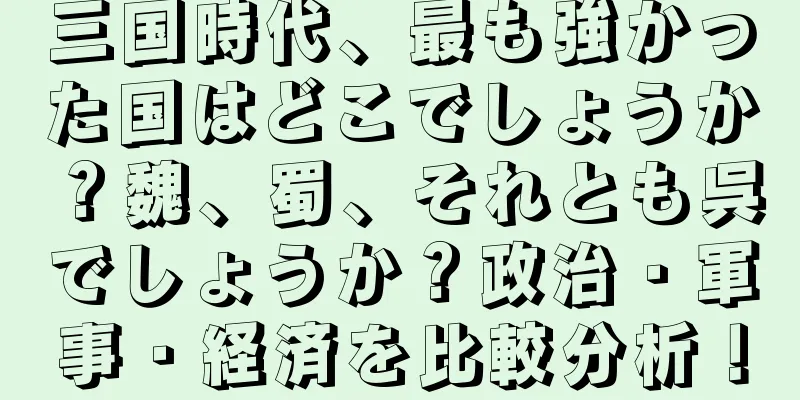 三国時代、最も強かった国はどこでしょうか？魏、蜀、それとも呉でしょうか？政治・軍事・経済を比較分析！