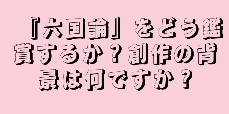 『六国論』をどう鑑賞するか？創作の背景は何ですか？