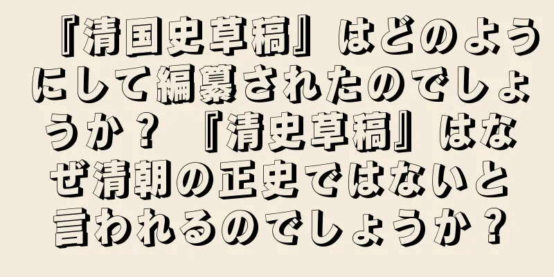 『清国史草稿』はどのようにして編纂されたのでしょうか？ 『清史草稿』はなぜ清朝の正史ではないと言われるのでしょうか？