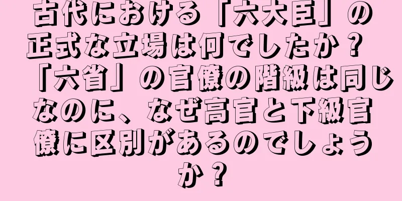 古代における「六大臣」の正式な立場は何でしたか？ 「六省」の官僚の階級は同じなのに、なぜ高官と下級官僚に区別があるのでしょうか？