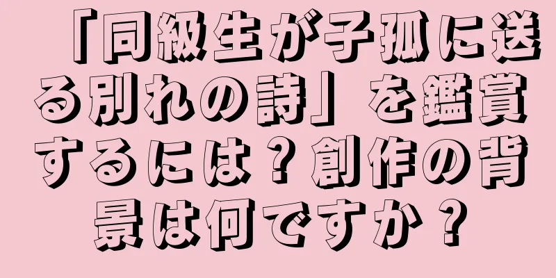 「同級生が子孤に送る別れの詩」を鑑賞するには？創作の背景は何ですか？