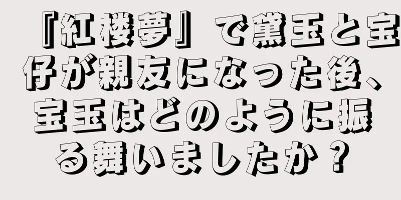 『紅楼夢』で黛玉と宝仔が親友になった後、宝玉はどのように振る舞いましたか？