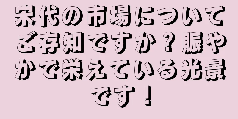 宋代の市場についてご存知ですか？賑やかで栄えている光景です！