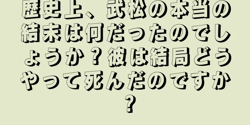 歴史上、武松の本当の結末は何だったのでしょうか？彼は結局どうやって死んだのですか？