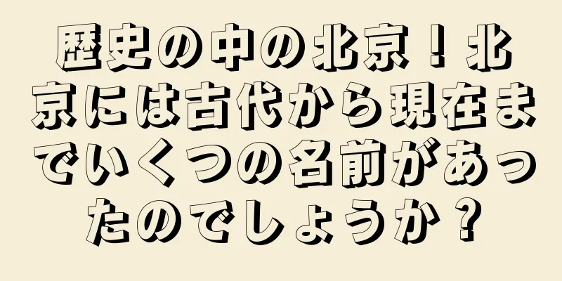 歴史の中の北京！北京には古代から現在までいくつの名前があったのでしょうか？