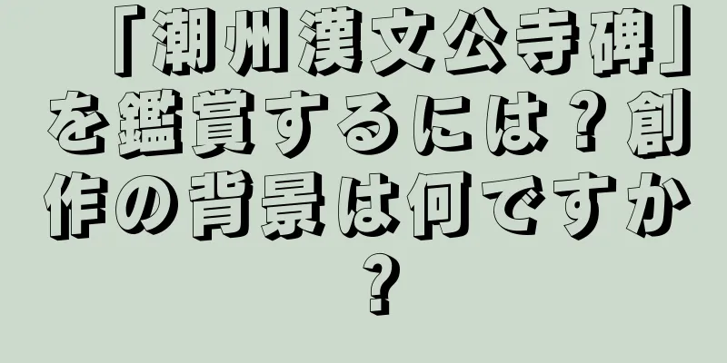 「潮州漢文公寺碑」を鑑賞するには？創作の背景は何ですか？