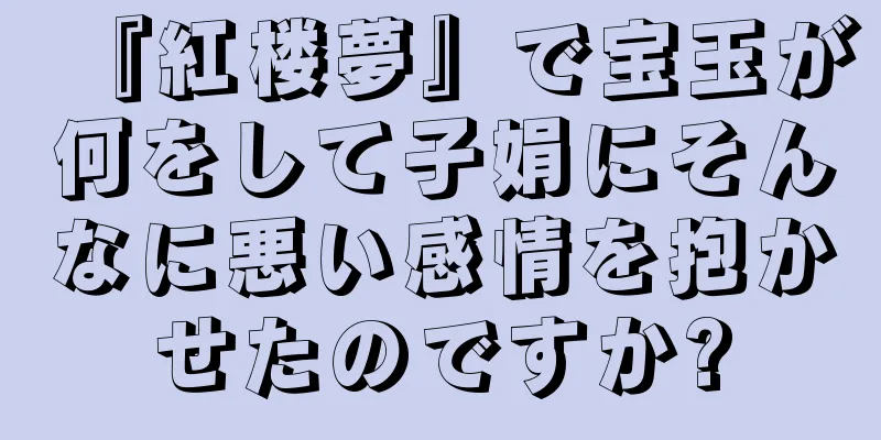 『紅楼夢』で宝玉が何をして子娟にそんなに悪い感情を抱かせたのですか?