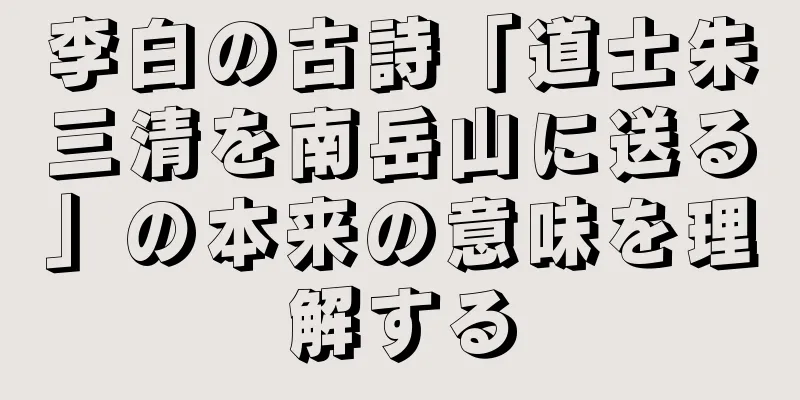 李白の古詩「道士朱三清を南岳山に送る」の本来の意味を理解する