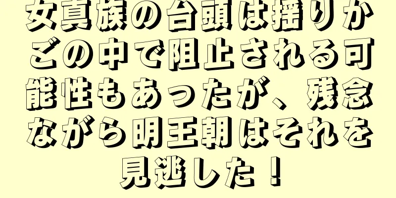 女真族の台頭は揺りかごの中で阻止される可能性もあったが、残念ながら明王朝はそれを見逃した！