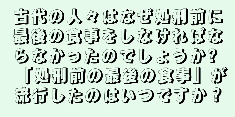 古代の人々はなぜ処刑前に最後の食事をしなければならなかったのでしょうか? 「処刑前の最後の食事」が流行したのはいつですか？