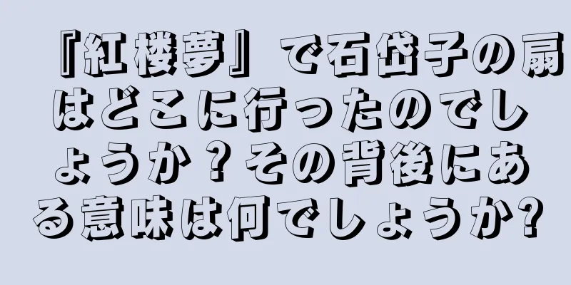 『紅楼夢』で石岱子の扇はどこに行ったのでしょうか？その背後にある意味は何でしょうか?