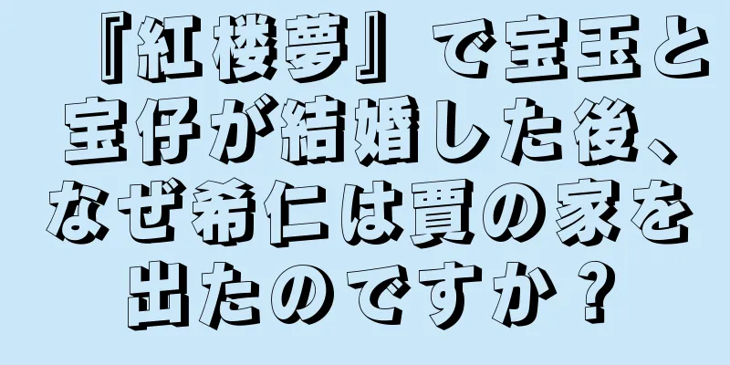 『紅楼夢』で宝玉と宝仔が結婚した後、なぜ希仁は賈の家を出たのですか？