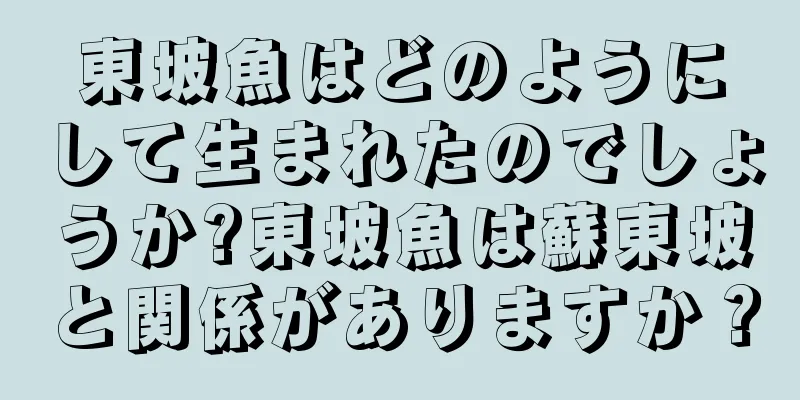 東坡魚はどのようにして生まれたのでしょうか?東坡魚は蘇東坡と関係がありますか？