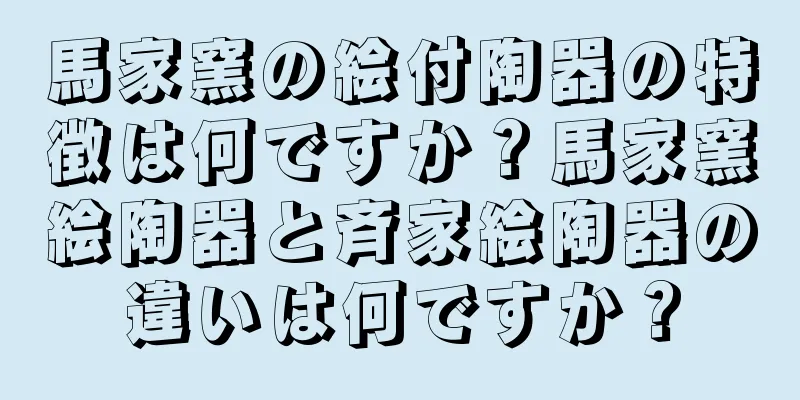 馬家窯の絵付陶器の特徴は何ですか？馬家窯絵陶器と斉家絵陶器の違いは何ですか？