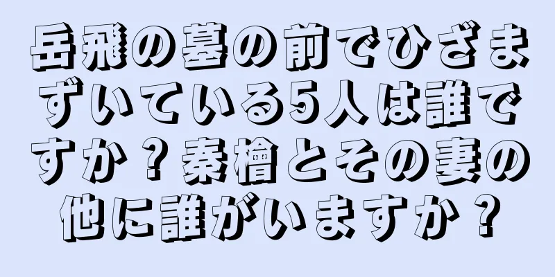 岳飛の墓の前でひざまずいている5人は誰ですか？秦檜とその妻の他に誰がいますか？