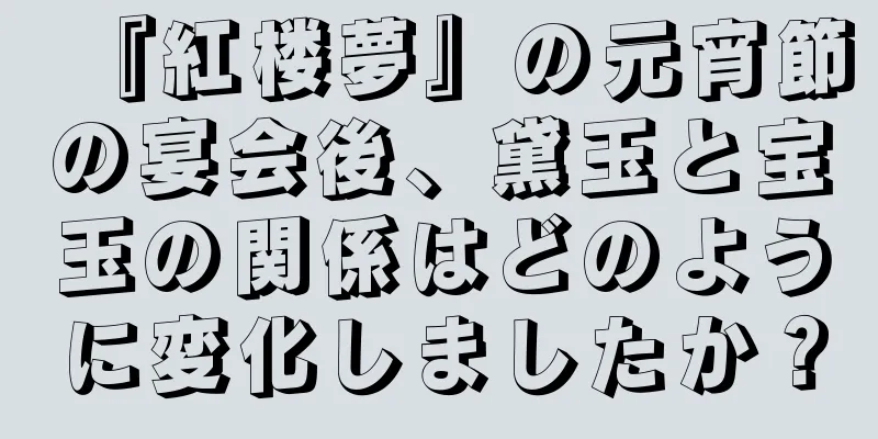 『紅楼夢』の元宵節の宴会後、黛玉と宝玉の関係はどのように変化しましたか？