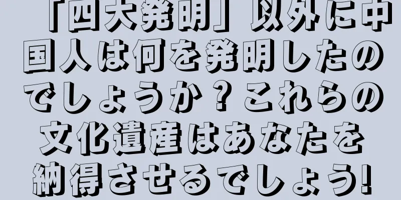 「四大発明」以外に中国人は何を発明したのでしょうか？これらの文化遺産はあなたを納得させるでしょう!