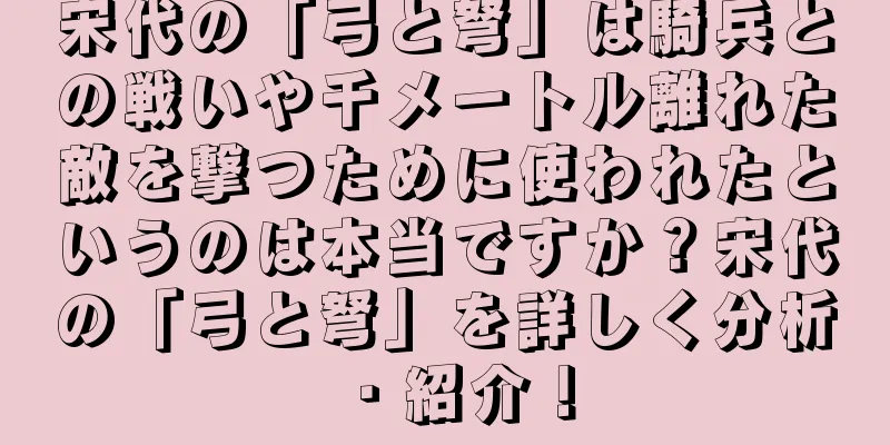宋代の「弓と弩」は騎兵との戦いや千メートル離れた敵を撃つために使われたというのは本当ですか？宋代の「弓と弩」を詳しく分析・紹介！