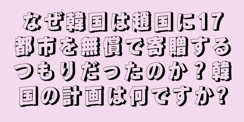 なぜ韓国は趙国に17都市を無償で寄贈するつもりだったのか？韓国の計画は何ですか?