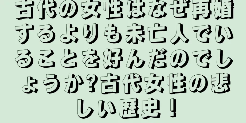 古代の女性はなぜ再婚するよりも未亡人でいることを好んだのでしょうか?古代女性の悲しい歴史！