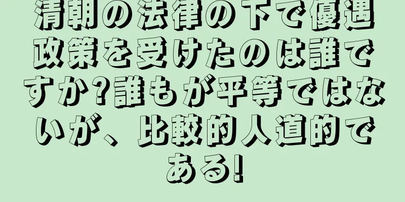 清朝の法律の下で優遇政策を受けたのは誰ですか?誰もが平等ではないが、比較的人道的である!