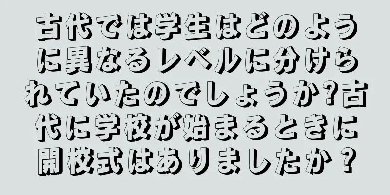 古代では学生はどのように異なるレベルに分けられていたのでしょうか?古代に学校が始まるときに開校式はありましたか？