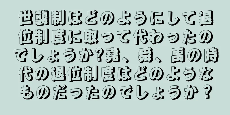 世襲制はどのようにして退位制度に取って代わったのでしょうか?堯、舜、禹の時代の退位制度はどのようなものだったのでしょうか？