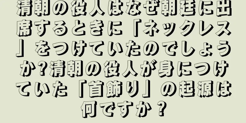 清朝の役人はなぜ朝廷に出席するときに「ネックレス」をつけていたのでしょうか?清朝の役人が身につけていた「首飾り」の起源は何ですか？