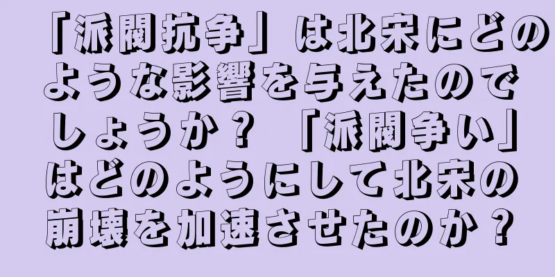 「派閥抗争」は北宋にどのような影響を与えたのでしょうか？ 「派閥争い」はどのようにして北宋の崩壊を加速させたのか？