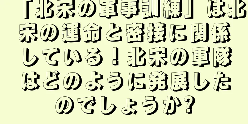 「北宋の軍事訓練」は北宋の運命と密接に関係している！北宋の軍隊はどのように発展したのでしょうか?