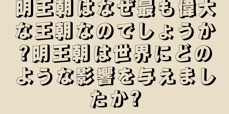 明王朝はなぜ最も偉大な王朝なのでしょうか?明王朝は世界にどのような影響を与えましたか?