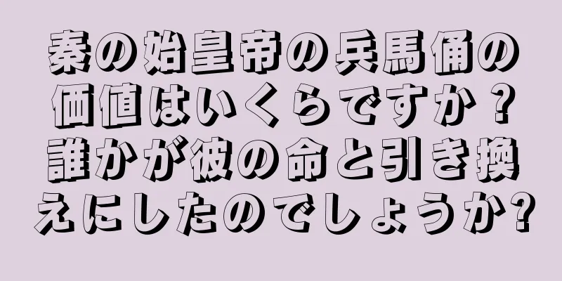 秦の始皇帝の兵馬俑の価値はいくらですか？誰かが彼の命と引き換えにしたのでしょうか?
