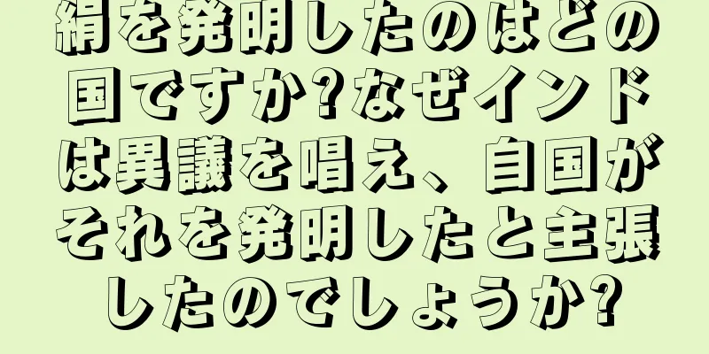 絹を発明したのはどの国ですか?なぜインドは異議を唱え、自国がそれを発明したと主張したのでしょうか?