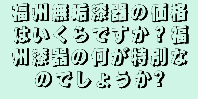 福州無垢漆器の価格はいくらですか？福州漆器の何が特別なのでしょうか?
