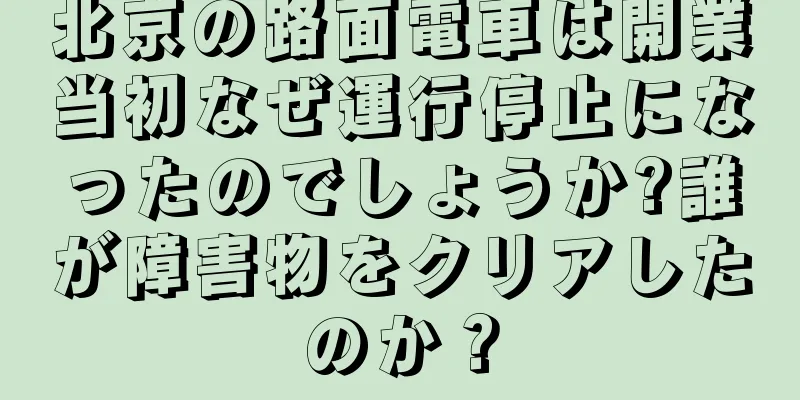 北京の路面電車は開業当初なぜ運行停止になったのでしょうか?誰が障害物をクリアしたのか？