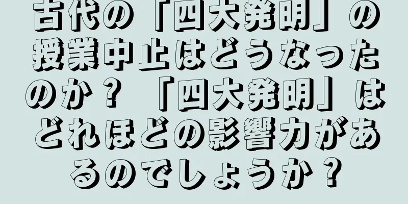 古代の「四大発明」の授業中止はどうなったのか？ 「四大発明」はどれほどの影響力があるのでしょうか？
