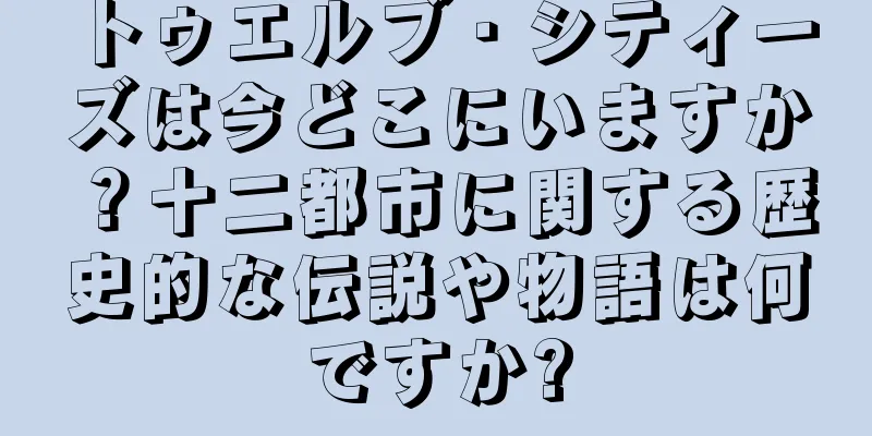 トゥエルブ・シティーズは今どこにいますか？十二都市に関する歴史的な伝説や物語は何ですか?