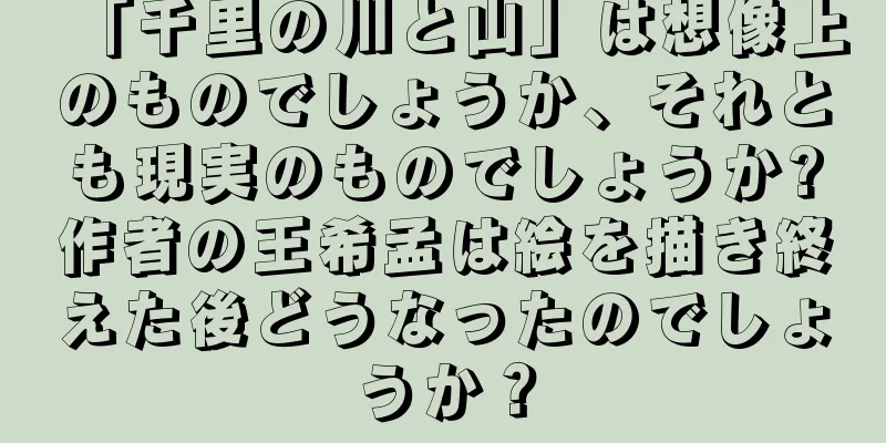 「千里の川と山」は想像上のものでしょうか、それとも現実のものでしょうか?作者の王希孟は絵を描き終えた後どうなったのでしょうか？