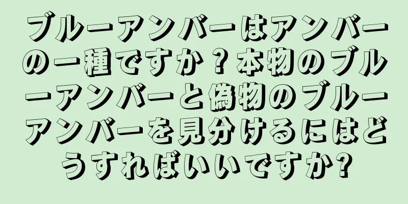 ブルーアンバーはアンバーの一種ですか？本物のブルーアンバーと偽物のブルーアンバーを見分けるにはどうすればいいですか?
