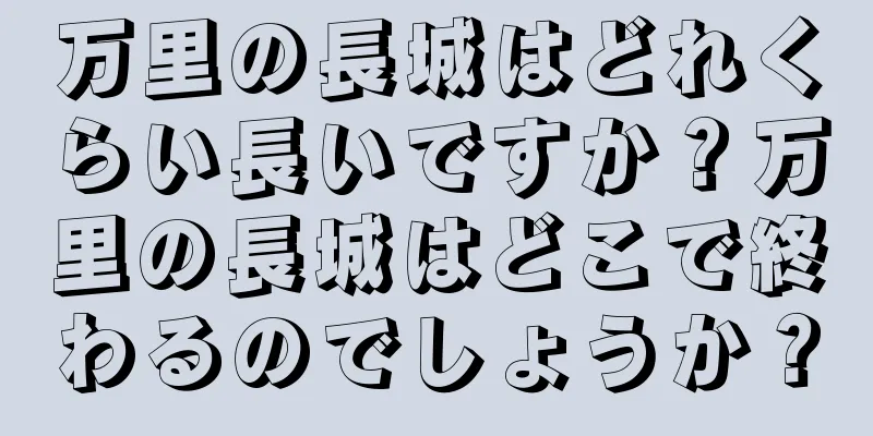 万里の長城はどれくらい長いですか？万里の長城はどこで終わるのでしょうか？