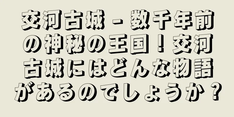 交河古城 - 数千年前の神秘の王国！交河古城にはどんな物語があるのでしょうか？