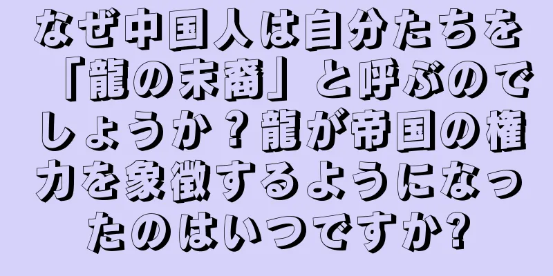 なぜ中国人は自分たちを「龍の末裔」と呼ぶのでしょうか？龍が帝国の権力を象徴するようになったのはいつですか?