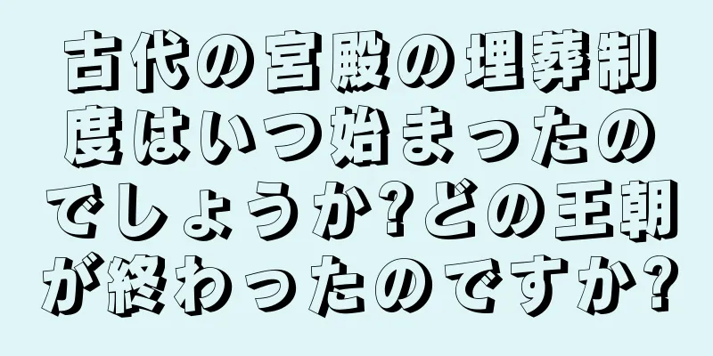 古代の宮殿の埋葬制度はいつ始まったのでしょうか?どの王朝が終わったのですか?