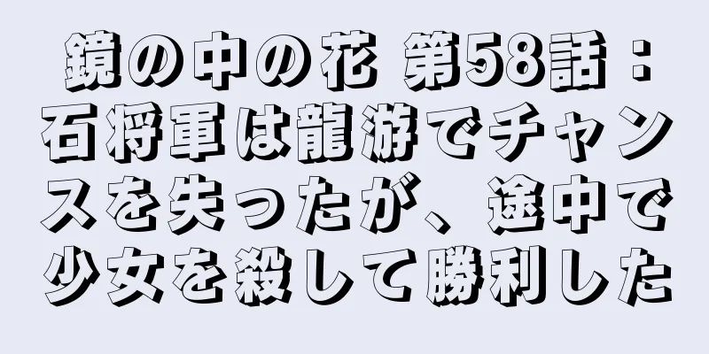 鏡の中の花 第58話：石将軍は龍游でチャンスを失ったが、途中で少女を殺して勝利した