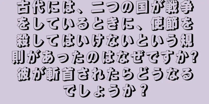 古代には、二つの国が戦争をしているときに、使節を殺してはいけないという規則があったのはなぜですか?彼が斬首されたらどうなるでしょうか？