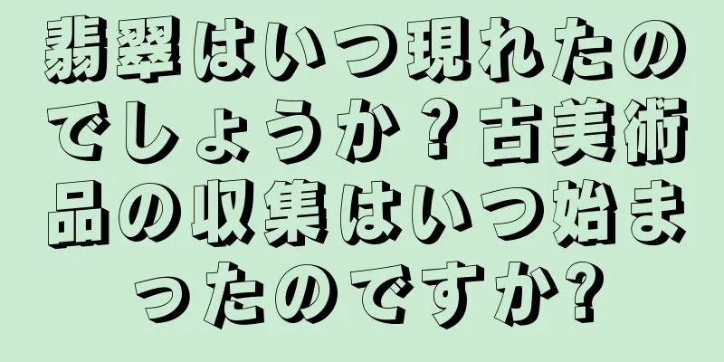 翡翠はいつ現れたのでしょうか？古美術品の収集はいつ始まったのですか?