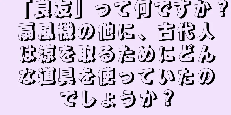 「良友」って何ですか？扇風機の他に、古代人は涼を取るためにどんな道具を使っていたのでしょうか？